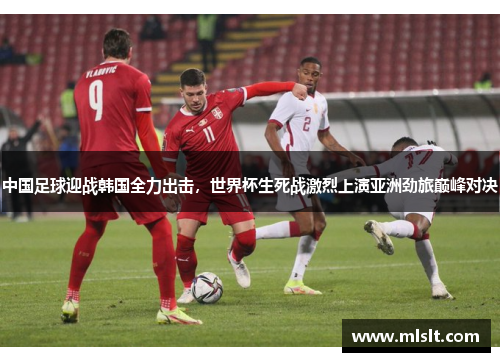 中国足球迎战韩国全力出击，世界杯生死战激烈上演亚洲劲旅巅峰对决