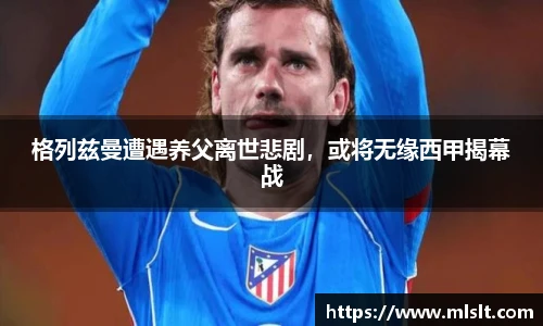 格列兹曼遭遇养父离世悲剧，或将无缘西甲揭幕战